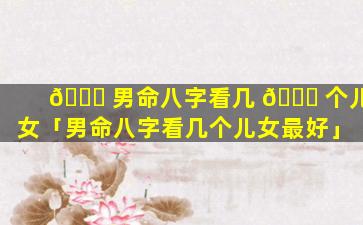 🍀 男命八字看几 🐈 个儿女「男命八字看几个儿女最好」